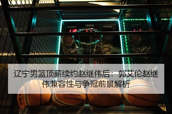 辽宁男篮顶薪续约赵继伟后：郭艾伦赵继伟兼容性与争冠前景解析